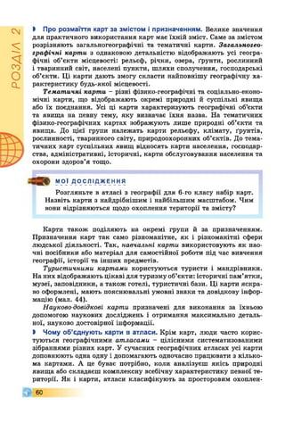 РОЗДІЛ2
І Про розмаїття карт за змістом і призначенням. Велике значення
для практичного використання карт має їхній зміст. Саме за змістом
розрізняють загальногеографічні та тематичні карти. Загальногео-
графічні карти з однаковою детальністю відображають усі геогра­
фічні об’єкти місцевості: рельєф, річки, озера, ґрунти, рослинний
і тваринний світ, населені пункти, шляхи сполучення, господарські
об’єкти. Ці карти дають змогу скласти найповнішу географічну ха­
рактеристику будь-якої місцевості.
Тематичні карти - різні фізико-географічні та соціально-еконо­
мічні карти, що відображають окремі природні й суспільні явища
або їх поєднання. Усі ці карти характеризують географічні об’єкти
та явища на певну тему, яку визначає їхня назва. На тематичних
фізико-географічних картах зображують лише природні об’єкти та
явища. До цієї групи належать карти рельєфу, клімату, ґрунтів,
рослинності, тваринного світу, природоохоронних об’єктів. До тема­
тичних карт суспільних явищ відносять карти населення, господар­
ства, адміністративні, історичні, карти обслуговування населення та
охорони здоров’я тощо.
МОЇ ДОСЛІДЖЕННЯ
Розгляньте в атласі з географії для 6-го класу набір карт.
Назвіть карти з найдрібнішим і найбільшим масштабом. Чим
вони відрізняються щодо охоплення території та змісту?
Карти також поділяють на окремі групи й за призначенням.
Призначення карт так само різноманітне, як і різноманітні сфери
людської діяльності. Так, навчальні карти використовують як нао­
чні посібники або матеріал для самостійної роботи під час вивчення
географії, історії та інших предметів.
Туристичними картами користуються туристи і мандрівники.
На них відображають цікаві для туризму об’єкти: історичні пам’ятки,
музеї, заповідники, а також готелі, туристичні бази. Ці карти яскра­
во оформлені, мають пояснювальні умовні знаки та довідкову інфор­
мацію (мал. 44).
Науково-довідкові карти призначені для виконання за їхньою
допомогою наукових досліджень і отримання максимально деталь­
ної, науково достовірної інформації.
І Чому об’єднують карти в атласи. Крім карт, люди часто корис­
туються географічними атласами - цілісними систематизованими
зібраннями різних карт. У сучасних географічних атласах усі карти
доповнюють одна одну і допомагають одночасно працювати з кілько­
ма картами. А це буває потрібно, коли аналізуєш якісь природні
явища або складаєш комплексну всебічну характеристику певної те­
риторії. Як і карти, атласи класифікують за просторовим охоплен-
60
 