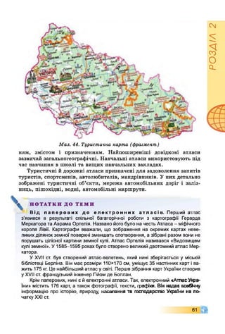 Мал. 44. Туристична карта (фрагмент)
ням, змістом і призначенням. Найпоширеніші довідкові атласи
зазвичай загальногеографічні. Навчальні атласи використовують під
час навчання в школі та вищих навчальних закладах.
Туристичні й дорожні атласи призначені для задоволення запитів
туристів, спортсменів, автолюбителів, мандрівників. У них детально
зображені туристичні об’єкти, мережа автомобільних доріг і заліз­
ниць, пішохідні, водні, автомобільні маршрути.
НОТАТКИ ДО ТЕМИ
Від паперових до електронних атласів. Перший атлас
з’явився в результаті спільної багаторічної роботи з картографії Герарда
Меркатора та Аврама Ортелія. Названо його було на честь Атласа - міфічного
короля Лівії. Картографи вважали, що зображення на окремих картах неве­
ликихділянок земної поверхні зменшать спотворення, а зібрані разом вони не
порушать цілісної картини земної кулі. Атлас Ортелія називався «Видовищем
кулі земної». У1585-1595 роках було створено великий двотомний атлас Мер­
катора.
У XVII ст. був створений атлас-велетень, який нині зберігається у міській
бібліотеці Берліна. Він має розміри 110x170 см, уміщує 35 настінних карт і ва­
жить 175 кг. Це найбільший атлас у світі. Перше зібрання карт України створив
у XVII ст. французький інженер Гійомде Боплан.
Крім паперових, нині є йелектронні атласи. Так, електронний «АтласУкра­
їни» містить 176 карт, а також фотографії, тексти, графіки. Він надав всебКіну
інформацію про історію, природу, населення та господарство України на по­
чатку XXI ст.
61
РОЗДІЛ2
 