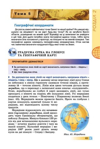 Географічні координати
Де розташовані найпівнічніші точки Землі та нашої країни? Якшвидко від­
шукати на місцевості чи на карті будь-яку точку? Як не загубити безліч
об’єктів, розміщених на земній кулі? Відповіді на ці запитання ви знайдете
в цій темі. Для цього потрібно знати географічні адреси точок, тобто вміти
визначати їхнє положення у просторі, на площині чи на земній поверхні. Такі
географічні адреси називають географічними координатами. Отож настав
час навчитися визначати координати будь-якої точки на Землі.
^ 1 6 . ГРА Д У С Н А СІТКА Н А ГЛОБУСІ
л ТА ГЕО ГРАФ ІЧН ІЙ К А РТІ
ПРОЧИТАЙТЕІДІЗНАЄТЕСЯ
>За допомогою якихліній на карті визначають напрямки північ - південь і
схід- захід.
І Щотаке градусна сітка.
І За допомогою яких ліній на карті визначають напрямки північ -
південь і схід —захід. Ще в давнину місце перетину лінії руху Сонця
по небосхилу з лінією горизонту називали точкою півдня, а проти­
лежну їй - точкою півночі. Лінія між цими точками дістала назву
меридіан, що в перекладі з латинської мови означає «полуденний».
Отже, меридіанами на глобусі й карті називають лінії, які точно
проходять з півночі на південь або полуденні лінії. Усі меридіани
сходяться у двох точках - Північному і Південному полюсах Землі
(мал. 45). Меридіанів можна провести безліч. Проте на глобусах і
картах показують зазвичай тільки ті ме­
ридіани, які відповідають цілому числу
градусів.
Меридіани відраховують від початко­
вого (нульового) меридіана, який прохо­
дить через Гринвіцьку обсерваторію, що
поблизу Лондона. Минуло близько 120 ро­
ків від дня встановлення нульового мери­
діана - початку відліку довготи і часу на
нашій планеті. Нульовий меридіан і ме­
ридіан 180° разом узяті ділять земну
кулю на дві півкулі - Східну і Західну.
Мал. 45. Меридіани
63 Г
РОЗДІЛ2
 