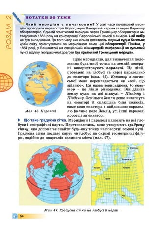 РОЗДІЛ2
НОТАТКИ ДО ТЕМИ
Який меридіан є початковим? У різні часи початковий мери­
діан проводили через острів Родос, через Канарські острови та через Паризьку
обсерваторію. Єдиний початковий меридіан через Гринвіцькуобсерваторіюза­
тверджено 1883 року на конференції Європейської комісії з вимірів. Цей вибір
не був випадковим. До того часу вже кілька десятиліть морські судна багатьох
країн світу орієнтувалися за меридіаном саме цієї обсерваторії. Пізніше, у
1884 році, у Вашингтоні на спеціальній міжнародній конференції за нульовий
пункт відліку географічної довготи бувприйнятий Гринвіцькій меридіан.
Мал. 46. Паралелі
Крім меридіанів, для визначення поло­
ження будь-якої точки на земній поверх­
ні використовують паралелі. Це лінії,
проведені на глобусі та карті паралельно
до екватора (мал. 46). Екватор з латин­
ської мови перекладається як «той, що
зрівнює». Ця назва невипадкова, бо еква­
тор - це лінія рівнодення. Він ділить
земну кулю на дві півкулі - Північну і
Південну. Оскільки Земля дещо витягнута
на екваторі й сплющена біля полюсів,
саме коло екватора є найдовшою паралел­
лю (велике коло Землі), усі інші паралелі
коротші за екватор.
І Що таке градусна сітка. Меридіани і паралелі наносять на всі гло­
буси і географічні карти. Перетинаючись, вони утворюють градусну
сітку, яка допомагає знайти будь-яку точку на поверхні земної кулі.
Градусна сітка поділяє карту чи глобус на окремі геометричні фігу­
ри, подібно до кварталів великого міста (мал. 47).
64
Мал. 47. Градусна сітка на глобусі й карті
 
