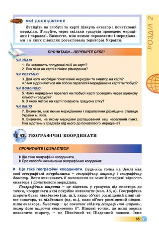 МОЇ Д О С ЛІ ДЖЕ Н Н Я
Знайдіть на глобусі та карті півкуль екватор і початковий
меридіан. З’ясуйте, через скільки градусів проведено мериді­
ани і паралелі. Визначте, між якими паралелями і меридіана­
ми і в яких півкулях розташована територія України.
Ч ,
ПРОЧИТАЛИ- ПЕРЕВІРТЕСЕБЕ!
ЧИ ЗНАЮ
1. Як називають полуденні лінії на карті?
2. Яка лінія на карті є лінією рівнодення?
ЧИ РОЗУМІЮ
3. Для чого необхідні початковий меридіан та екватор на карті?
4. Чимвідрізняютьсяміжсобоюпаралелі ймеридіани на картіта глобусі?
чи пояснюю
5. Чомумеридіани іпаралелі на глобусі ікарті проводятьчерез однакову
кількість градусів?
6. З якою метою на карті показують градусну сітку?
ЧИ ВМІЮ
7. Визначте, між якими меридіанами і паралелями розміщена столиця
України м. Київ.
8. Визначте, на якому меридіані розташований ваш населений пункт.
Яка відстань у градусах від нього до початкового меридіана?
4 1 ^ ГЕОГРАФІЧНІ КООРДИНАТИ
ПРОЧИТАЙТЕІДІЗНАЄТЕСЯ
>Щотаке географічні координати.
І Про способи визначення географічних координат.
І Що таке географічні координати. Будь-яка точка на Землі має
свої географічні координати - географічну широту і географічну
довготу. Вони визначають її положення на земній поверхні відносно
екватора і початкового меридіана.
Географічна широта - це відстань у градусах від екватора до
точки, координати якої потрібно визначити (мал. 48, а). Географічна
широта буває північною (пн. ш.), якщо об’єкт розміщений північні­
ше екватора, та південною (пд. ш.), коли об’єкт розміщений півден­
ніше екватора. Екватор - це початок відліку географічної широти,
тому його широта становить 0°. Кінцеві точки, до яких можна
визначити широту, - це Північний та Південний полюси. їхня
65
РОЗДІЛ2
 