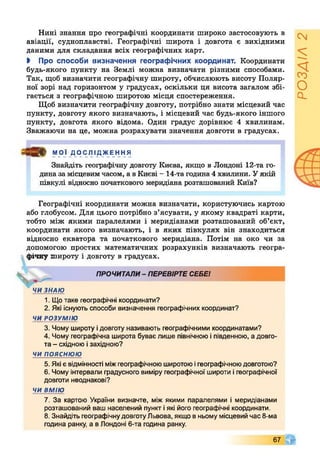 Нині знання про географічні координати широко застосовують в
авіації, судноплавстві. Географічні широта і довгота є вихідними
даними для складання всіх географічних карт.
І Про способи визначення географічних координат. Координати
будь-якого пункту на Землі можна визначати різними способами.
Так, щоб визначити географічну широту, обчислюють висоту Поляр­
ної зорі над горизонтом у градусах, оскільки ця висота загалом збі­
гається з географічною широтою місця спостереження.
Щоб визначити географічну довготу, потрібно знати місцевий час
пункту, довготу якого визначають, і місцевий час будь-якого іншого
пункту, довгота якого відома. Один градус дорівнює 4 хвилинам.
Зважаючи на це, можна розрахувати значення довготи в градусах.
МОЇ Д О С ЛІ ДЖЕ ННЯ
Знайдіть географічну довготу Києва, якщо в Лондоні 12-та го­
дина за місцевим часом, а в Києві - 14-та година 4 хвилини. У якій
півкулі відносно початкового меридіана розташований Київ?
Географічні координати можна визначати, користуючись картою
або глобусом. Для цього потрібно з’ясувати, у якому квадраті карти,
тобто між якими паралелями і меридіанами розташований об’єкт,
координати якого визначають, і в яких півкулях він знаходиться
відносно екватора та початкового меридіана. Потім на око чи за
допомогою простих математичних розрахунків визначають геогра­
фічну широту і довготу в градусах.
ПРОЧИТАЛИ- ПЕРЕВІРТЕСЕБЕІ
ЧИ ЗНАЮ
1. Щотаке географічні координати?
2. Які існують способи визначення географічних координат?
ЧИ РОЗУМІЮ
3. Чому широту ідовготу називають географічними координатами?
4. Чому географічна широта буває лише північноюіпівденною, а довго­
та - східною ізахідною?
чи пояснюю
5. Які є відмінності міжгеографічноюширотоюігеографічноюдовготою?
6. Чому інтервали градусного виміру географічної широти ігеографічної
довготи неоднакові?
ЧИ ВМІЮ
7. За картою України визначте, між якими паралелями і меридіанами
розташований ваш населений пункт іякі його географічні координати.
8. Знайдіть географічнудовготуЛьвова, якщов ньому місцевий час 8-ма
година ранку, а в Лондоні 6-та година ранку.
67
РОЗДІЛ2
 
