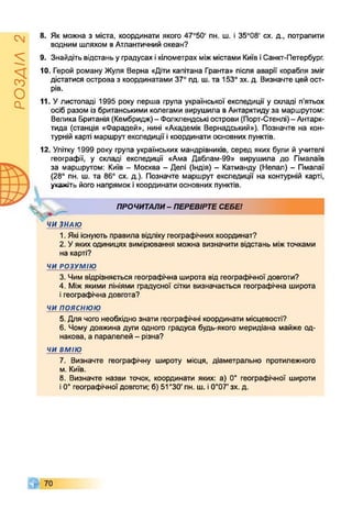 РОЗДІЛ2
8. Як можна з міста, координати якого 47°50' пн. ш. і 35°08' сх. д., потрапити
водним шляхом вАтлантичний океан?
9. Знайдіть відстань уградусах ікілометрах міжмістами КиївіСанкт-Петербург.
10. Герой роману Жуля Верна «Діти капітана Гранта» після аварії корабля зміг
дістатися острова з координатами 37° пд. ш. та 153° зх. д. Визначте цей ост­
рів.
11. Улистопаді 1995 року перша група української експедиції у складі п’ятьох
осіб разом із британськими колегами вирушила вАнтарктиду за маршрутом:
Велика Британія (Кембридж)- Фолклендські острови (Порт-Стенлі)- Антарк­
тида (станція «Фарадей», нині «Академік Вернадський»). Позначте на кон­
турній карті маршрут експедиції і координати основних пунктів.
12. Улітку 1999 року група українських мандрівників, серед яких були й учителі
географії, у складі експедиції «Ама Даблам-99» вирушила до Гімалаїв
за маршрутом: Київ - Москва - Делі (Індія) - Катманду (Непал) - Пмалаї
(28° пн. ш. та 86° сх. д.). Позначте маршрут експедиції на контурній карті,
укажіть його напрямок ікоординати основних пунктів.
ч
ПРОЧИТАЛИ- ПЕРЕВІРТЕСЕБЕІ
ЧИ ЗНАЮ
1. Які існують правила відліку географічних координат?
2. Уякиходиницях вимірювання можна визначити відстань міжточками
на карті?
ЧИ РОЗУМІЮ
3. Чим відрізняється географічна широта від географічної довготи?
4. Міжякими лініями градусної сітки визначається географічна широта
ігеографічна довгота?
ЧИ п о я с н ю ю
5. Для чого необхідно знати географічні координати місцевості?
6. Чому довжина дуги одного градуса будь-якого меридіана майже од­
накова, а паралелей - різна?
ЧИ ВМІЮ
7. Визначте географічну широту місця, діаметрально протилежного
м. Київ.
8. Визначте назви точок, координати яких: а) 0° географічної широти
і0° географічної довготи; б) 51°30' пн. ш. і0°07' зх. д.
 