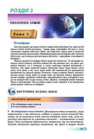 РОЗДІЛ з
Літосфера
Вам уже відомо, що наша планета надзвичайно різноманітна, адже на ній
можна знайти всілякі речовини - тверді, рідкі, газоподібні. Усі вони є лише
частинами окремих оболонок Землі, що огортають земну кулю й зазвичай
населеніживимиорганізмами. Найміцнішасеред нихлітосфера, або «кам'яна
оболонка», що є опороюдля всіх іншихоболонок- гідросфери, атмосфери й
біосфери.
Завдяки міцності літосфери Земля здається незмінною. Та насправді по­
верхня нашої планети постійно змінюється під впливом сил, що діють усе­
редині планети, на її поверхні, а також унаслідок падіння метеоритів з
Космосу. Такі зміни зазвичай стають помітними лише через багато тисяч
років, хоча деякі з них, як-от зсуви землі або виникнення (чи руйнування)
вулканічних гір, відчутні одразу. Речовини, з яких утворена Земля, зазнають
впливу сонця і вітру, води та льоду тощо. Ці процеси можуть формувати
великі пагорби і прорізати глибокі яри, видозмінювати гори, утворювати оса­
ди на суходолі або на дні океану. Отже, міцність і зовнішній спокій поверхні
Землі є оманливими. Про це добре знають учені. Давайте й ми відгорнемо
завісу деяких таємниць літосфери.
4? 1 9 . ВН У ТРІШ Н Я БУ ДО ВА ЗЕМ ЛІ
ПРОЧИТАЙТЕІДІЗНАЄТЕСЯ
І Як побудована наша планета.
І Ізчого утворена Земля.
І Як побудована наша планета. Дослідивши земну поверхню, люди
замислились: а що міститься глибоко в надрах нашої планети? Від­
повідь на це запитання вчені змогли отримати лише тоді, коли на­
вчилися спостерігати за «земними хвилями» - коливаннями в товщі
Землі. Такі коливання відбуваються, наприклад, під час землетрусів.
Чутливі спеціальні прилади засвідчили, що хвилі в надрах нашої
73 Г
 