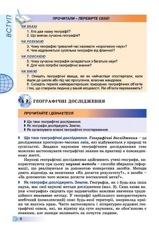 ВСТУП
ПРОЧИТАЛИ- ПЕРЕВІРТЕСЕБЕ!
ЧИ ЗНАЮ
1. Хтодав назву географії?
2. Що вивчає сучасна географія?
ЧИ РОЗУМІЮ
3. Чому географію тривалий час називали «королевою наук»?
4. Чим відрізняється суспільна географія від фізичної?
чи пояснюю
5. Чому сучасна географія складається з багатьох наук?
6. Для чого потрібні географічні знання?
ЧИ ВМІЮ
7. Опишіть географічні явища, які ви найчастіше спостерігали, коли
йшли до школи або підчас прогулянок, власних мандрівок.
8. Складіть перелік найхарактерніших природних географічних об’єктів
ітих, що створила людина увашій місцевості. Які об’єкти переважають?
ГЕОГРАФІЧНІ ДОСЛІДЖЕННЯ
ПРОЧИТАЙТЕІДІЗНАЄТЕСЯ
І Щотаке географічні дослідження.
І Як географи досліджують Землю.
І Якорганізувати власні географічні спостереження.
І Що таке географічні дослідження. Географічні дослідження - це
дослідження просторово-часових змін, які відбуваються у природі та
суспільстві. Завдяки науковим географічним дослідженням стає
можливо застосовувати географічні знання на практиці в повсякден­
ному житті.
Наукові географічні дослідження здійснюють учені-географи, ви­
користовуючи при цьому наукові методи - способи збирання інфор­
мації, що реалізуються за допомогою конкретних засобів. Методи
дають відповідь на запитання «Як досягти результату?», а засоби -
«За допомогою чого можна досягти поставленої мети?».
І Як географи досліджують Землю. Географія, як і будь-яка інша
наука, має свої наукові методи дослідження (мал. 3). Сама назва на­
уки «географія» свідчить про надзвичайно важливе значення тради­
ційного описового методу. У географії здебільшого використовують
всебічний (комплексний) опис будь-якої території, наприклад краї­
ни чи якогось краю. Часто застосовують і літературно-художні гео­
графічні описи, які, на відміну від суто наукових, не обов’язково є
повними, але завжди впливають на почуття людини.
8
 