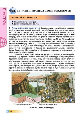 РОЗДІЛз
і
§1221 ВНУТРІШНІ ПРОЦЕСИ ЗЕМЛІ: ЗЕМЛЕТРУСИ
ПРОЧИТАЙТЕідізнаєтеся
І Чому виникають землетруси.
І Де найчастіше трусить Землю.
І Чому виникають землетруси. Землетруси - це підземні поштов­
хи і коливання земної поверхні, які відбуваються внаслідок рапто­
вих зміщень і розривів у земній корі або верхній частині мантії.
Місце розривів і зміщень у земній корі називають вогнищем земле-
трусу, яке може виникнути на різній глибині. Однак здебільшого
вогнища землетрусів перебувають на глибині від 10 до 70 км. Ділян­
ку земної поверхні, розташовану над вогнищем, називають епіцен­
тром землетрусу (мал. 57). У цьому місці інтенсивність поштовхів
найбільша. Що далі від епіцентру, то вона менша. Інтенсивність
землетрусів вимірюють у балах за дванадцятибальною шкалою
(див. Додаток). Що сильніші руйнування спричинив землетрус, то
більше балів він отримує.
У далекому минулому люди не розуміли причини землетрусів.
Наприклад, грецькі селяни вважали, що землетрус - це руйнування
будівель підземних велетнів, які, маючи неймовірну силу, глибоко
під землею споруджували собі помешкання, кладучи скелю на ске­
лю. Іранці й таджики пояснювали землетруси в горах витівками
злих духів, які живуть у надрах землі. Нині добре відомо, що земле­
труси є одним зі свідчень рухів земної кори й зумовлені передусім
процесами, які відбуваються в надрах планети.
Вогнище землетрусу землетрусу
Мал. 57. Схема землетрусу
82
 