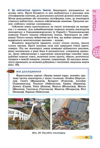 > Де найчастіше трусить Землю. Землетруси відчуваються по
всьому світу. Проте більшість із них відбувається в розломах між
літосферними плитами, де розташовані рухливі ділянки земної кори.
Місця розходження або зіткнення літосферних плит, де землетруси
стаються найчастіше, назвали сейсмічними поясами. Грецькою мо­
вою «сейсмос» означає «коливання».
Сейсмічні пояси простягаються на тисячі кілометрів на матери­
ках і в океанах. Але найнебезпечніші осередки вогнищ землетрусів
знаходяться в Середземноморському (у Євразії) і Тихоокеанському
(навколо Тихого океану) сейсмічних поясах. Землетруси на узбе­
режжі Тихого океану небезпечні ще й тим, що майже завжди супро­
воджуються велетенськими хвилями - цунамі.
Більшість землетрусів тривають усього кілька секунд, інколи
кілька хвилин. Проте нищівна сила цієї природної стихії приго­
ломшує. Під час землетрусу земна поверхня здіймається хвилями,
різко вигинається в різні боки й розламується, утворюючи провал­
ля. Дуже небезпечними є спричинені землетрусами стихійні лиха:
руйнівні морські хвилі, величезні зсуви ґрунту, обвали, велетенські
тріщини в земній поверхні, пожежі, каменепади. Ці наслідки земле­
трусу призводять до великих руйнувань і численних людських жертв
(мал. 58).
МОЇ ДОСЛІДЖЕННЯ
Користуючись картою «Будова земної кори», поясніть при­
чини частих землетрусів у таких столицях: Лісабон (Португа­
лія), Скоп’є (Македонія), Бухарест (Румунія), Ашгабат
(Туркменістан), Ташкент (Узбекистан), Єреван (Вірменія),
Дамаск (Сирія), Токіо (Японія), Маніла (Філіппіни), Мехіко
(Мексика), Гватемала (Гватемала), Манагуа (Нікарагуа), Кіто
(Еквадор), Каракас (Венесуела).
розлілз
 