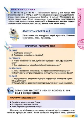 Н О Т А Т К И Д О Т Е М И
« Г а з о в а н і д ж е р е л а » . Так називають єдиний у світі гейзер, який
створила людина. У1937 р. у СШАбуло збудовано свердловину, що мала по­
стачати гарячу воду для плавального басейну. На глибині 100 м свердло діо-
талося гарячої води. Отже, свердловина стала каналом новоутвореного
гейзера, який викинув струмінь на висоту 50 м. Свердловинузагатилита змон­
тували клапани, що регулюють частоту викидів: одж раз на годину.
ПРАКТИЧНА РОБОТА № З
Позначення на контурній карті вулканів: Ключев-
ська Сопка, Етна, Кракатау.
ПРОЧИТАЛИ- ПЕРЕВІРТЕСЕБЕІ
ЧИ ЗНАЮ
1. Яка будова вулкана?
2. Як впливає вулканізм на природу?
ЧИ РОЗУМІЮ
3. Учому проявляється роль вулканізму вутворенні рельєфу нашої пла­
нети?
4. Чим відрізняються міжсобою гейзер ігаряче джерело?
ч и п о я с н ю ю
5. Яким є зв’язок міжвулканізмом та народженням гарячихджерел?
6. Яквпливають внутрішні процеси на життєдіяльність населення Землі?
ЧИ ВМІЮ
7. За додатковими джерелами підберіть інформацію про користь вулка­
нізмудля людей.
8. Складітьпрогнозщодоможливостіпроявувулканізмуувашіймісцевості.
§ ?2 4 І ЗО ВН ІШ Н І ПРОЦЕСИ ЗЕМ ЛІ: РОБОТА В ІТ РУ ,
ВОД І ЛЬОДОВИКІВ
ПРОЧИТАЙТЕІДІЗНАЄТЕСЯ
І Якзмінює земну поверхню Сонце.
І Про скульптора на ім'я «вітер».
І Якимтворцем іруйнівником є вода.
Процеси, що відбуваються на поверхні земної кулі, називають зов­
нішніми процесами Землі. Вони зумовлені енергією Сонця, роботою
87
РОЗАІЛЗ
 