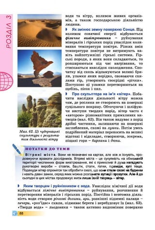 РОЗДІЛз
Мал. 62. Ці чудернацькі
скульптури є результа­
том діяльності вітру
води та вітру, впливом живих організ­
мів, а також господарською діяльністю
людини.
І Якзмінює земну поверхню Сонце. Під
впливом сонячної енергії відбувається
фізичне вивітрювання - руйнування
мінералів і гірських порід унаслідок коли­
вання температури повітря. Різких змін
температури повітря не витримують на­
віть найпотужніші гірські системи. Гір­
ські породи, з яких вони складаються, то
розширюються під час нагрівання, то
стискаються внаслідок охолодження. Спо­
чатку від скель відламуються великі бри­
ли, уламки яких нерідко, сповзаючи схи­
лами гір, утворюють своєрідні «річки».
Поступово ці уламки перетворюються на
щебінь, пісок і пил.
І Про скульптора на ім’я «вітер». Поба­
чити наслідки діяльності вітру можна
там, де рослини не створюють на поверхні
суцільного покриву. Обточуючи і шліфую­
чи виступи твердих порід, вітер часто є
«автором» різноманітних примхливих ви­
творів (мал. 62). Він також видуває з порід
дрібні частинки, залишаючи на поверхні
заглиблення, схожі на лунки. Потім увесь
подрібнений матеріал переносить на великі
відстані і відкладає, створюючи, зокрема,
піщані гори - бархани і дюни.
Н О Т А Т К И Д О Т Е М И
Вітряні міста. Вони не позначені на картах, але все ж існують, про­
довжуючи вражати дослідників. Вітряні міста - це сукупність на обмеженій
території численних форм вивітрювання, які є примхливі й дуже нагадують
рукотворні вироби - стовпи, башти, столи, голки, піраміди, купі тощо.
Подекуди вітерспромігся так обробити скелі, що вонисгагаї схожі набудинки
інавітьдавні замки, серед яких можна розпізнати вупадї ігфовупки. Але йдо
сьогодні в цих містах продовжує житилише їхнійтворець- вітвр.
І Яким творцем і руйнівником є вода. Унаслідок хімічної дії води
відбувається хімічне вивітрювання - руйнування, розчинення й
перетворення мінералів і гірських порід. Постійна і невтомна діяль­
ність води створює річкові долини, яри, розкішні підземні палаци -
печери, «роз’їдає» схили, підмиває береги і перебудовує їх (мал. 63).
«Тверда вода» - льодовики - також активно видозмінює поверхню
88
 