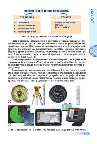 МЕТОДИ ГЕОГРАФІЧНИХ ДОСЛІДЖЕНЬ
СУЧАСНІ
І
■ аеро- та космічні
методи
(дистанційні)
Мал. 3. Наукові методи дослідження в географи
Іншим методом дослідження в географії є спостереження. Спо­
стереження та фіксація їхніх результатів є основою формування гео­
графічних знань. Нині наукові спостереження учені-географи здій­
снюють за допомогою різноманітних засобів, зокрема приладів.
Поряд з традиційними (компас, термометр, нівелір тощо), учені де­
далі більше використовують сучасні прилади - навігатори, радари,
ехолоти та інші (мал. 4).
Дані географічних спостережень використовують для порівняння
природних і суспільних об’єктів і явищ, їхньої класифікації та скла­
дання прогнозів щодо змін на певній території протягом якогось пе­
ріоду часу.
Допомагають ученим досліджувати Землю й космічні супутники.
На основі зібраної таким чином інформації створюють банк даних
про географічні об’єкти і процеси, розробляють географічні карти,
складають прогнози щодо поширення різних явищ погоди, земле­
трусів, визначають нові родовища корисних копалин тощо.
Мал. 4. Традиційні (а) і сучасні (б) прилади для географічних досліджень
9
ВСТУП
 