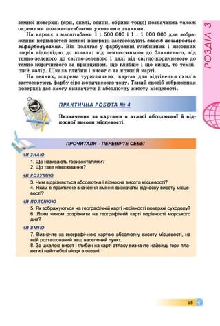 земної поверхні (яри, скелі, осипи, обриви тощо) позначають також
окремими позамасштабними умовними знаками.
На картах з масштабами 1 : 500 000 і 1 : 1 000 000 для зобра­
ження нерівностей земної поверхні застосовують спосіб пошарового
зафарбовування. Він полягає у фарбуванні глибинних і висотних
шарів відповідно до шкали: від темно-синього до блакитного, від
темно-зеленого до світло-зеленого і далі від світло-коричневого до
темно-коричневого за принципом, що глибше і що вище, то темні­
ший колір. Шкала глибин і висот є на кожній карті.
На деяких, зокрема туристичних, картах для відтінення схилів
застосовують фарбу сіро-коричневого тону. Такий спосіб зображення
поверхні дає змогу визначити й абсолютну висоту місцевості.
ПРАКТИЧНА РОБОТА № 4
Визначення за картами в атласі абсолютної й від­
носної висоти місцевості.
ПРОЧИТАЛИ- ПЕРЕВІРТЕСЕБЕ!
ЧИЗНАЮ
1. Що називають горизонталями?
2. Щотаке нівелювання?
ЧИ РОЗУМІЮ
3. Чим відрізняється абсолютна івідносна висота місцевості?
4. Яким є практичне значення вміння визначати відносну висоту місце­
вості?
ЧИ ПОЯСНЮЮ
5. Якзображуються на географічній карті нерівності поверхні суходолу?
6. Яким чином розрізнити на географічній карті нерівності морського
дна?
ЧИВМІЮ
7. Визначте за географічною картою абсолютну висоту місцевості, на
якій розташований ваш населений пункт.
8. За шкалою висот іглибин на карті атласу визначте найвищі гори пла­
нети інайглибші місця в океані.
95 Г
РОЗАІЛЗ
 