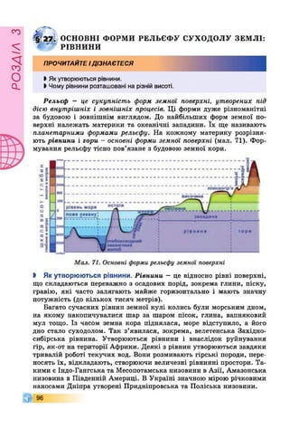 £УіУВОв
І :ф Щ , ОСНОВНІ ФОРМ И РЕЛЬЄФ У СУХОДОЛУ ЗЕМ ЛІ:
" РІВН И Н И
ПРОЧИТАЙТЕідізнаєтеся
І Якутворюються рівнини.
І Чому рівнини розташовані на різній висоті.
Рельєф — це сукупність форм земної поверхні, утворених під
дією внутрішніх і зовнішніх процесів. Ці форми дуже різноманітні
за будовою і зовнішнім виглядом. До найбільших форм земної по­
верхні належать материки та океанічні западини. їх ще називають
планетарними формами рельєфу. На кожному материку розрізня­
ють рівнини і гори - основні форми земної поверхні (мал. 71). Фор­
мування рельєфу тісно пов’язане з будовою земної кори.
І Як утворюються рівнини. Рівнини —це відносно рівні поверхні,
що складаються переважно з осадових порід, зокрема глини, піску,
гравію, які часто залягають майже горизонтально і мають значну
потужність (до кількох тисяч метрів).
Багато сучасних рівнин земної кулі колись були морським дном,
на якому накопичувалися шар за шаром пісок, глина, вапняковий
мул тощо. Із часом земна кора піднялася, море відступило, а його
дно стало суходолом. Так з’явилася, зокрема, велетенська Західно­
сибірська рівнина. Утворюються рівнини і внаслідок руйнування
гір, як-от на території Африки. Деякі з рівнин утворюються завдяки
тривалій роботі текучих вод. Вони розмивають гірські породи, пере­
носять їх, відкладають, створюючи величезні рівнинні простори. Та­
кими є Індо-Гангська та Месопотамська низовини в Азії, Амазонська
низовина в Південній Америці. В Україні значною мірою річковими
наносами Дніпра утворені Придніпровська та Поліська низовини.
96
 