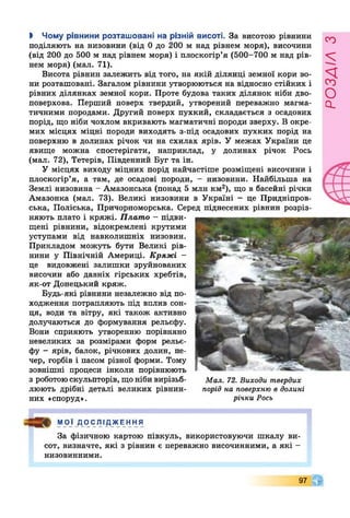 І Чому рівнини розташовані на різній висоті. За висотою рівнини
поділяють на низовини (від 0 до 200 м над рівнем моря), височини
(від 200 до 500 м над рівнем моря) і плоскогір’я (500-700 м над рів­
нем моря) (мал. 71).
Висота рівнин залежить від того, на якій ділянці земної кори во­
ни розташовані. Загалом рівнини утворюються на відносно стійких і
рівних ділянках земної кори. Проте будова таких ділянок ніби дво­
поверхова. Перший поверх твердий, утворений переважно магма­
тичними породами. Другий поверх пухкий, складається з осадових
порід, що ніби чохлом вкривають магматичні породи зверху. В окре­
мих місцях міцні породи виходять з-під осадових пухких порід на
поверхню в долинах річок чи на схилах ярів. У межах України це
явище можна спостерігати, наприклад, у долинах річок Рось
(мал. 72), Тетерів, Південний Буг та ін.
У місцях виходу міцних порід найчастіше розміщені височини і
плоскогір’я, а там, де осадові породи, - низовини. Найбільша на
Землі низовина - Амазонська (понад 5 млн км2), що в басейні річки
Амазонка (мал. 73). Великі низовини в Україні - це Придніпров­
ська, Поліська, Причорноморська. Серед піднесених рівнин розріз­
няють плато і кряжі. Плато - підви­
щені рівнини, відокремлені крутими
уступами від навколишніх низовин.
Прикладом можуть бути Великі рів­
нини у Північній Америці. Кряжі -
це видовжені залишки зруйнованих
височин або давніх гірських хребтів,
як-от Донецький кряж.
Будь-які рівнини незалежно від по­
ходження потрапляють під вплив сон­
ця, води та вітру, які також активно
долучаються до формування рельєфу.
Вони сприяють утворенню порівняно
невеликих за розмірами форм рельє­
фу - ярів, балок, річкових долин, пе­
чер, горбів і пасом різної форми. Тому
зовнішні процеси інколи порівнюють
з роботою скульпторів, що ніби вирізьб- Мал. 72. Виходи твердих
люють дрібні деталі великих рівнин- порід на поверхню в долині
них «споруд». річки Рось
МОЇ ДОС ЛІ ДЖЕ ННЯ
За фізичною картою півкуль, використовуючи шкалу ви­
сот, визначте, які з рівнин є переважно височинними, а які -
низовинними.
97 т
розлілз
 