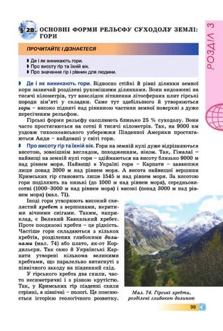 ОСНОВНІ ФОРМ И РЕЛЬЄФ У СУХОДОЛУ ЗЕМ ЛІ:
ГОРИ
ПРОЧИТАЙТЕІДІЗНАЄТЕСЯ
І Де іяк виникають гори.
>Про висоту гірта їхній вік.
І Про значення гір ірівниндля людини.
І Де і як виникають гори. Відносно стійкі й рівні ділянки земної
кори зазвичай розділені рухомішими ділянками. Вони видовжені на
тисячі кілометрів, тут внаслідок зіткнення літосферних плит гірські
породи зім’яті у складки. Саме тут здебільшого й утворюються
гори - високо підняті над рівниною частини земної поверхні з дуже
пересіченим рельєфом.
Гірські форми рельєфу охоплюють близько 25 % суходолу. Вони
часто простягаються на сотні й тисячі кілометрів. Так, на 9000 км
уздовж тихоокеанського узбережжя Південної Америки простяга­
ються Анди - найдовші у світі гори.
І Про висоту гір та їхній вік. Гори на земній кулі дуже відрізняються
висотою, зовнішнім виглядом, походженням, віком. Так, Гімалаї -
найвищі на земній кулі гори - здіймаються на висоту близько 9000 м
над рівнем моря. Найвищі в Україні гори - Карпати - заввишки
лише понад 2000 м над рівнем моря. А висота найвищої вершини
Кримських гір становить лише 1545 м над рівнем моря. За висотою
гори поділяють на низькі (до 1000 м над рівнем моря), середньови­
сотні (1000-3000 м над рівнем моря) і високі (понад 3000 м над рів­
нем моря) (мал. 71).
Іноді гори утворюють високий ске­
лястий хребет з вершинами, вкрити­
ми вічними снігами. Таким, напри­
клад, є Великий Кавказький хребет.
Проте поодинокі хребти - це рідкість.
Частіше гори складаються з кількох
хребтів, розділених глибокими доли­
нами (мал. 74) або плато, як-от Кор­
дильєри. Так само й Українські Кар­
пати утворені кількома великими
хребтами, що паралельно витягнуті з
північного заходу на південний схід.
У гірського хребта два схили, час­
то несиметричні і з різною крутістю.
Так, у Кримських гір південні схили
стрімкі, а північні - пологі. Це поясню­
ється історією геологічного розвитку.
9 9 0
Мал. 74. Гірські хребти,
розділені глибокою долиною
РОЗДІЛз
 