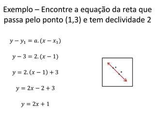 Exemplo – Encontre a equação da reta que
passa pelo ponto (1,3) e tem declividade 2
𝑦 − 𝑦1 = 𝑎. (𝑥 − 𝑥1 )
𝑦 − 3 = 2. (𝑥 − 1)
𝑦 = 2. 𝑥 − 1 + 3
𝑦 = 2𝑥 − 2 + 3

𝑦 = 2𝑥 + 1

 
