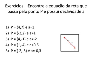 Exercícios – Encontre a equação da reta que
passa pelo ponto P e possui declividade a
1)
2)
3)
4)
5)

P = (4,7) e a=3
P = (-3,2) e a=1
P = (4,-1) e a=-2
P = (1,-4) e a=0,5
P = (-2,-5) e a=-0,3

 