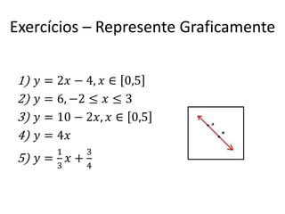 Exercícios – Represente Graficamente
1)
2)
3)
4)

𝑦 = 2𝑥 − 4, 𝑥 ∈ 0,5
𝑦 = 6, −2 ≤ 𝑥 ≤ 3
𝑦 = 10 − 2𝑥, 𝑥 ∈ 0,5
𝑦 = 4𝑥

5) 𝑦 =

1
3

𝑥

3
+
4

 