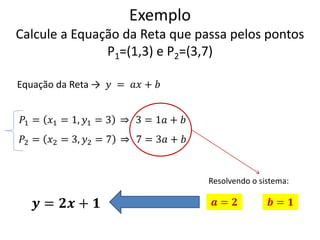 Exemplo
Calcule a Equação da Reta que passa pelos pontos
P1=(1,3) e P2=(3,7)
Equação da Reta → 𝑦 = 𝑎𝑥 + 𝑏
𝑃1 = 𝑥1 = 1, 𝑦1 = 3

3 = 1𝑎 + 𝑏

𝑃2 = 𝑥2 = 3, 𝑦2 = 7

7 = 3𝑎 + 𝑏

Resolvendo o sistema:

𝒚 = 𝟐𝒙 + 𝟏

𝒂= 𝟐

𝒃= 𝟏

 