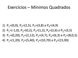 Exercícios – Mínimos Quadrados

1)
2)
3)
4)

P1=(0,0), P2=(2,5), P3=(3,8) e P4=(4,9)
P1=(-1,0), P2=(0,2), P3=(1,3), P4=(2,6) e P5=(3,5)
P1=(0,20), P2=(2,12), P3=(4,7), P4=(6,3) e P5=(8;0,5)
P1=(1,20), P2=(5,40), P3=(10,70) e P4=(15,90)

 