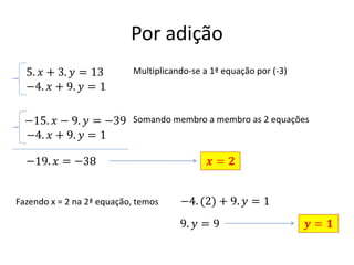 Por adição
5. 𝑥 + 3. 𝑦 = 13
−4. 𝑥 + 9. 𝑦 = 1

Multiplicando-se a 1ª equação por (-3)

−15. 𝑥 − 9. 𝑦 = −39 Somando membro a membro as 2 equações
−4. 𝑥 + 9. 𝑦 = 1
−19. 𝑥 = −38

Fazendo x = 2 na 2ª equação, temos

𝒙= 𝟐
−4. (2) + 9. 𝑦 = 1
9. 𝑦 = 9

𝒚= 𝟏

 