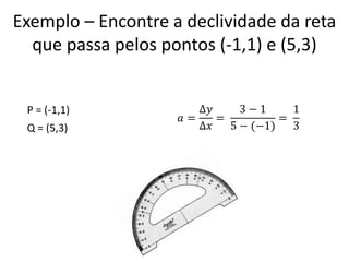 Exemplo – Encontre a declividade da reta
que passa pelos pontos (-1,1) e (5,3)

P = (-1,1)
Q = (5,3)

∆𝑦
3−1
1
𝑎=
=
=
∆𝑥
5 − (−1)
3

 