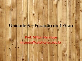 Unidade 6 – Equação do 1 Grau
Prof. Milton Henrique
mcouto@catolica-es.edu.br

 