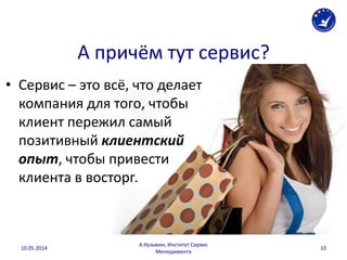 А причём тут сервис?
• Сервис – это всё, что делает
компания для того, чтобы
клиент пережил самый
позитивный клиентский
опыт, чтобы привести
клиента в восторг.
10.05.2014
А.Кузьмин, Институт Сервис
Менеджмента
10
 