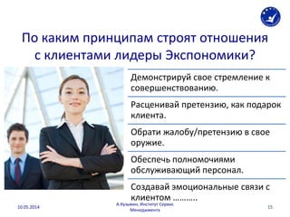 По каким принципам строят отношения
с клиентами лидеры Экспономики?
15
Демонстрируй свое стремление к
совершенствованию.
Расценивай претензию, как подарок
клиента.
Обрати жалобу/претензию в свое
оружие.
Обеспечь полномочиями
обслуживающий персонал.
Создавай эмоциональные связи с
клиентом ………..
10.05.2014
А.Кузьмин, Институт Сервис
Менеджмента
 