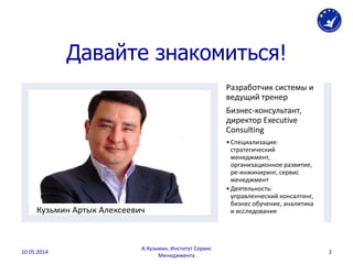 Давайте знакомиться!
Кузьмин Артык Алексеевич
Разработчик системы и
ведущий тренер
Бизнес-консультант,
директор Executive
Consulting
•Специализация:
стратегический
менеджмент,
организационное развитие,
ре-инжиниринг, сервис
менеджмент
•Деятельность:
управленческий консалтинг,
бизнес обучение, аналитика
и исследования
10.05.2014
А.Кузьмин, Институт Сервис
Менеджмента
2
 