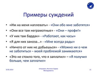 Примеры суждений
• «Им на меня наплевать» - «Они обо мне заботятся»
• «Они все там неграмотные» - «Они – профи!»
• «У них там бардак» - «Работают, как часы»
• «Я для них заноза…» - «Мне всегда рады»
• «Ничего от них не добьешься» - «Можно ни о чем
не заботиться – моей проблемой занимаются»
• «Это не стоило того, что я заплатил» – «Я получил
больше, чем заплатил»
10.05.2014
А.Кузьмин, Институт Сервис
Менеджмента
21
 