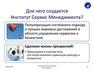 Для чего создается
Институт Сервис Менеджмента?
Популяризация системного подхода
и лучших мировых достижений в
области управления сервисом в
Казахстане
Сделаем жизнь прекрасней!
• Приглашаем к участию всех,
кто готов изменить сервисную культуру в
Казахстане
10.05.2014
А.Кузьмин, Институт Сервис
Менеджмента
25
 