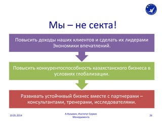 Мы – не секта!
Развивать устойчивый бизнес вместе с партнерами –
консультантами, тренерами, исследователями.
Повысить конкурентоспособность казахстанского бизнеса в
условиях глобализации.
Повысить доходы наших клиентов и сделать их лидерами
Экономики впечатлений.
10.05.2014
А.Кузьмин, Институт Сервис
Менеджмента
26
 