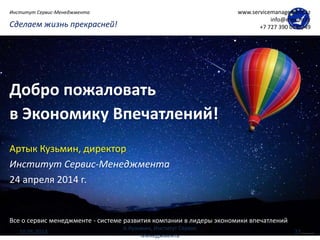 Все о сервис менеджменте - системе развития компании в лидеры экономики впечатлений
Сделаем жизнь прекрасней!
Институт Сервис-Менеджмента www.servicemanagement.kz
info@execon.kz
+7 727 390 0148/49
Добро пожаловать
в Экономику Впечатлений!
Артык Кузьмин, директор
Институт Сервис-Менеджмента
24 апреля 2014 г.
10.05.2014
А.Кузьмин, Институт Сервис
Менеджмента
27
 