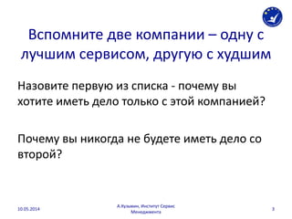 Вспомните две компании – одну с
лучшим сервисом, другую с худшим
Назовите первую из списка - почему вы
хотите иметь дело только с этой компанией?
Почему вы никогда не будете иметь дело со
второй?
10.05.2014
А.Кузьмин, Институт Сервис
Менеджмента
3
 