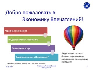 Добро пожаловать в
Экономику Впечатлений!
Аграрная экономика
Индустриальная экономика
Экономика услуг
Экономика опыта (Exponomy)*
Люди готовы платить
больше за уникальные
впечатления, переживания
и эмоции!
* «Experience Economy», B.Joseph Pine II and James H. Gilmore
10.05.2014
А.Кузьмин, Институт Сервис
Менеджмента
4
 