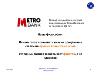 Первый крупный банк, который
вошел на рынок Великобритании
за последние 100 лет.
Наша философия:
Клиент готов променять низкие процентные
ставки на лучший клиентский опыт.
Успешный бизнес завоевывает фанатов, а не
клиентов.
10.05.2014
А.Кузьмин, Институт Сервис
Менеджмента
8
 