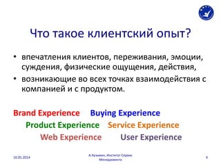 Что такое клиентский опыт?
• впечатления клиентов, переживания, эмоции,
суждения, физические ощущения, действия,
• возникающие во всех точках взаимодействия с
компанией и с продуктом.
Brand Experience Buying Experience
Product Experience Service Experience
Web Experience User Experience
10.05.2014
А.Кузьмин, Институт Сервис
Менеджмента
9
 