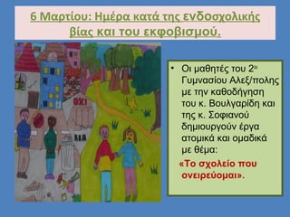 6 Μαρτίου: Ημέρα κατά της ενδοσχολικής
βίας και του εκφοβισμού.
• Οι μαθητές του 2ου
Γυμνασίου Αλεξ/πολης
με την καθοδήγηση
του κ. Βουλγαρίδη και
της κ. Σοφιανού
δημιουργούν έργα
ατομικά και ομαδικά
με θέμα:
«Το σχολείο που
ονειρεύομαι».
 