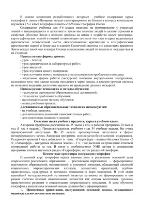 В основе концепции разработанного авторами учебное содержание курса
географии в линии «Полярная звезда» сконструировано по блокам в которых комплексно
изучается с 5-7 класс география планеты с 8-9 класс география России
Содержание учебника для 5-6 класса нацелено на формирование у учащихся
знаний о неоднородности и целостности земли как планеты людей о составе строении и
свойствах оболочек Земли о влиянии природы на жизнь и хозяйство людей топографо-
картографических знаний и умений позволяющих осознать что план и карта выдающиеся
произведение человеческой мысли обеспечивающие ориентации в географическом
пространстве знаний о Земле как о планете Солнечной системы и о следствиях вращения
Земли вокруг своей оси и вокруг Солнца о расселении людей по планете о государствах и
их столицах.
Используемые формы уроков:
- урок – беседа;
- урок практических и лабораторных работ;
- урок вводный;
- урок изучения нового материала;
- урок изучения нового материала с использованием проблемного подхода.
- отдельные формы работы (экскурсии) заменены виртуальными экскурсиями,
вследствие того, что здание школы находится в черте города, а классно-урочная система
не позволяет выделить достаточно времени на проведение дальних экскурсий.
Используемые технологии и методы обучения:
- технология оценивания образовательных достижений;
- технология проблемного обучения;
- исследовательские методы обучения;
- метод учебного проекта;
Дистанционные образовательные технологии используются:
- на учебных занятиях;
- для выполнения домашних самостоятельных работ;
- для подготовки домашнего задания
Описание места учебного предмета, курса в учебном плане.
Авторская программа рассчитана на 35 часов в год, а рабочая программа 34 часа в
год (1 час в неделю). Продолжительность учебного года 34 учебные недели, без учета
промежуточной аттестации. На 35 неделе промежуточная аттестация в форме
интегрированного зачета. Авторская программа используется без изменения содержания.
Резервного времени 4 часа добавлено в темы: «Гидросфера – водная оболочка Земли» -2
ч; «Атмосфера – воздушная оболочка Земли» – 1 ч; 1 час выделен на проведение итоговой
контрольной работы за год. В связи с особенностями УМК автора в содержании
программы сначала изучается раздел «Гидросфера», потом раздел «Атмосфера».
Ценностные ориентиры содержания географии
Школьный курс географии играет важную роль в реализации основной цели
современного российского образования - российского образования - формирование
всесторонне образованной, инициативной и успешной личности, обладающей системой
современных мировоззренческих взглядов, ценностных ориентаций, идейно-
нравственных, культурных и этических принципов и норм поведения. В этой связи
важнейшей методологической установкой является установка на формирование в его
рамках системы базовых национальных ценностей как основы воспитания, духовно-
нравственного развития и социализации подрастающего поколения. В ходе обучения
географии у выпускника основной школы должны быть сформированы:
1. Ценностные ориентации, выпускников основной школы, отражающие
индивидуально-личностные позиции:
 