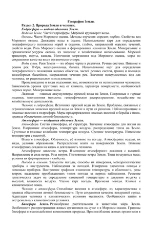 География Земли.
Раздел 2. Природа Земли и человек.
Гидросфера — водная оболочка Земли.
Вода на Земле. Части гидросферы. Мировой круговорот воды.
Океаны. Части Мирового океана. Методы изучения морских глубин. Свойства вод
Мирового океана. Движение воды в океане. Использование карт для определения
географического положения морей и океанов, глубин, направлений морских течений,
свойств воды. Роль Мирового океана в формировании климатов Земли. Минеральные и
органические ресурсы океана, их значение и хозяйственное использование. Морской
транспорт, порты, каналы. Источники загрязнения вод Мирового океана, меры по
сохранению качества вод и органического мира.
Воды суши. Реки Земли — их общие черты и различия. Речная система. Питание и
режим рек. Озёра, водохранилища, болота. Использование карт для определения
географического положения водных объектов, частей речных систем, границ и площади
водосборных бассейнов, направления течения рек. Значение поверхностных вод для
человека, их рациональное использование.
Происхождение и виды подземных вод, возможности их использования человеком.
Зависимость уровня грунтовых вод от климата, характера поверхности, особенностей
горных пород. Минеральные воды.
Ледники — главные аккумуляторы пресной воды на Земле. Покровные и горные
ледники, многолетняя мерзлота: географическое распространение, воздействие на
хозяйственную деятельность.
Человек и гидросфера. Источники пресной воды на Земле. Проблемы, связанные с
ограниченными запасами пресной воды на Земле и пути их решения. Неблагоприятные и
опасные явления в гидросфере. Меры предупреждения опасных явлений и борьбы с ними,
правила обеспечения личной безопасности.
Атмосфера — воздушная оболочка Земли.
Атмосфера. Состав атмосферы, её структура. Значение атмосферы для жизни на
Земле. Нагревание атмосферы, температура воздуха, распределение тепла на Земле.
Суточные и годовые колебания температуры воздуха. Средние температуры. Изменение
температуры с высотой.
Влага в атмосфере. Облачность, её влияние на погоду. Атмосферные осадки, их
виды, условия образования. Распределение влаги на поверхности Земли. Влияние
атмосферных осадков на жизнь и деятельность человека.
Атмосферное давление, ветры. Изменение атмосферного давления с высотой.
Направление и сила ветра. Роза ветров. Постоянные ветры Земли. Типы воздушных масс;
условия их формирования и свойства.
Погода и климат. Элементы погоды, способы их измерения, метеорологические
приборы и инструменты. Наблюдения за погодой. Измерения элементов погоды с
помощью приборов. Построение графиков изменения температуры и облачности, розы
ветров; выделение преобладающих типов погоды за период наблюдения. Решение
практических задач на определение изменений температуры и давления воздуха с
высотой, влажности воздуха. Чтение карт погоды. Прогнозы погоды. Климат и
климатические пояса.
Человек и атмосфера. Стихийные явления в атмосфере, их характеристика и
правила обеспечения личной безопасности. Пути сохранения качества воздушной среды.
Адаптация человека к климатическим условиям местности. Особенности жизни в
экстремальных климатических условиях.
Биосфера Земли. Разнообразие растительного и животного мира Земли.
Особенности распространения живых организмов на суше и в Мировом океане. Границы
биосферы и взаимодействие компонентов природы. Приспособление живых организмов к
 