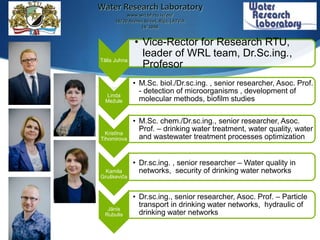 Water Research Laboratory
www.wrl.bf.rtu.lv/en/
18/20 Azenes Street, Riga, LATVIA
LV-1048
Tālis Juhna
• Vice-Rector for Research RTU,
leader of WRL team, Dr.Sc.ing.,
Profesor
Linda
Mežule
• M.Sc. biol./Dr.sc.ing. , senior researcher, Asoc. Prof.
- detection of microorganisms , development of
molecular methods, biofilm studies
Kristīna
Tihomirova
• M.Sc. chem./Dr.sc.ing., senior researcher, Asoc.
Prof. – drinking water treatment, water quality, water
and wastewater treatment processes optimization
Kamila
Gruškeviča
• Dr.sc.ing. , senior researcher – Water quality in
networks, security of drinking water networks
Jānis
Rubulis
• Dr.sc.ing., senior researcher, Asoc. Prof. – Particle
transport in drinking water networks, hydraulic of
drinking water networks
 