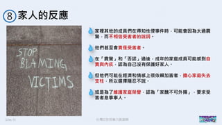 2016/11 台灣反性別暴力資源網
家人的反應８
家裡其他的成員們在得知性侵事件時，可能會因為太過震
驚，而不相信受害者的說詞。
他們甚至會責怪受害者。
在「震驚」和「否認」過後，成年的家庭成員可能感到自
責與內疚，認為自己沒有保護好家人。
但他們可能在經濟和情感上很依賴加害者，擔心家庭失去
支柱，所以選擇隱忍不說。
或是為了維護家庭榮譽，認為「家醜不可外揚」，要求受
害者息事寧人。
 