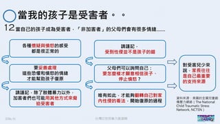 2016/11 台灣反性別暴力資源網
當我的孩子是受害者。。
12當自己的孩子成為受害者，「非加害者」的父母們會有很多情緒……
各種懷疑與憤怒的感受
都是很正常的
要妥善處理
這些恐懼和憤怒的情緒
才能幫助孩子復原
請謹記，除了肢體暴力以外，
加害者們也可能用其他方式來脅
迫受害者
請謹記，
受到性侵並不是孩子的錯
父母們可以詢問自己：
要怎麼樣才願意相信孩子、
停止憤怒？
唯有如此，才能夠翻轉自己對家
內性侵的看法，開始復原的過程
對受害兒少來
說，家長往往
是自己最重要
的支持來源
資料來源：美國的全國兒童創
傷壓力網絡（The National
Child Traumatic Stress
Network, NCTSN）
 