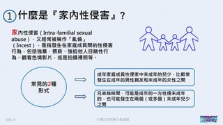 2016/11 台灣反性別暴力資源網
什麼是『家內性侵害』?１
家內性侵害（Intra-familial sexual
abuse），又經常被稱作「亂倫」
（Incest），是指發生在家庭成員間的性侵害
行為，包括強暴、猥褻、強迫他人目睹性行
為、觀看色情影片，或是拍攝裸照等。
常見的2種
形式
成年家庭成員性侵家中未成年的兒少，比較常
發生在成年的男性親友和未成年的女性之間
兄弟姊妹間，可能是成年的一方性侵未成年
的，也可能發生在兩個（或多個）未成年兒少
之間
 
