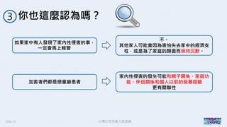 2016/11 台灣反性別暴力資源網
你也這麼認為嗎？３
如果家中有人發現了家內性侵害的事，
一定會馬上報警
加害者們都是戀童癖患者
不。
其他家人可能會因為害怕失去家中的經濟支
柱，或是為了家庭的顏面而保持沉默。
家內性侵害的發生可能和親子關係、家庭功
能、伴侶關係和個人以前的受暴經驗
更有關聯性
 
