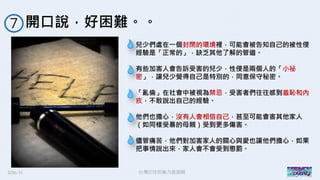 2016/11 台灣反性別暴力資源網
開口說，好困難。。７
兒少們處在一個封閉的環境裡，可能會被告知自己的被性侵
經驗是「正常的」，缺乏其他了解的管道。
有些加害人會告訴受害的兒少，性侵是兩個人的「小祕
密」，讓兒少覺得自己是特別的，同意保守秘密。
「亂倫」在社會中被視為禁忌，受害者們往往感到羞恥和內
疚，不敢說出自己的經驗。
他們也擔心，沒有人會相信自己，甚至可能會害其他家人
（如同樣受暴的母親）受到更多傷害。
儘管痛苦，他們對加害家人的關心與愛也讓他們擔心，如果
把事情說出來，家人會不會受到懲罰。
 