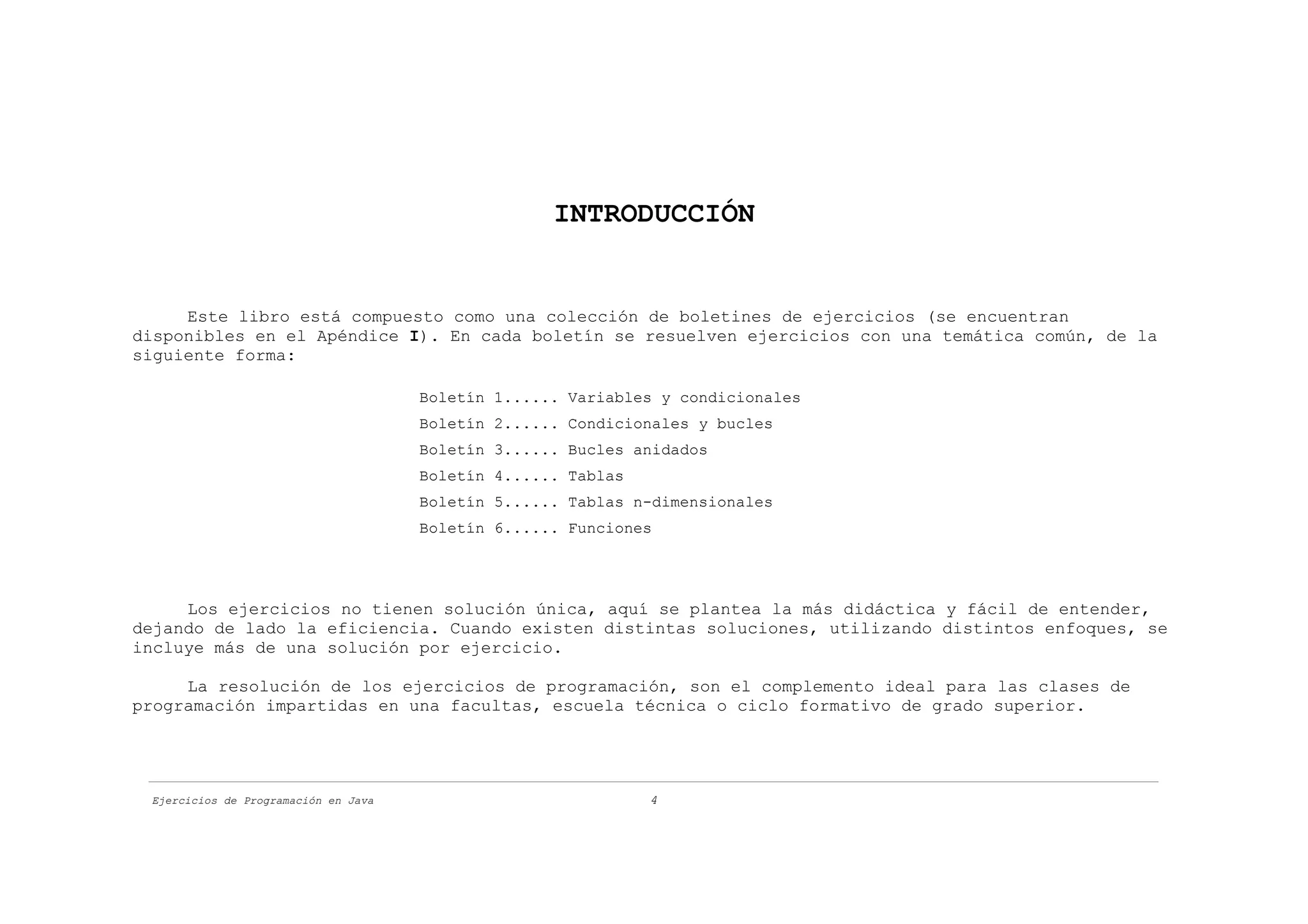 INTRODUCCIÓN


     Este libro está compuesto como una colección de boletines de ejercicios (se encuentran
disponibles en el Apéndice I). En cada boletín se resuelven ejercicios con una temática común, de la
siguiente forma:

                                      Boletín 1...... Variables y condicionales
                                      Boletín 2...... Condicionales y bucles
                                      Boletín 3...... Bucles anidados
                                      Boletín 4...... Tablas
                                      Boletín 5...... Tablas n-dimensionales
                                      Boletín 6...... Funciones




     Los ejercicios no tienen solución única, aquí se plantea la más didáctica y fácil de entender,
dejando de lado la eficiencia. Cuando existen distintas soluciones, utilizando distintos enfoques, se
incluye más de una solución por ejercicio.

     La resolución de los ejercicios de programación, son el complemento ideal para las clases de
programación impartidas en una facultas, escuela técnica o ciclo formativo de grado superior.




 Ejercicios de Programación en Java                            4
 