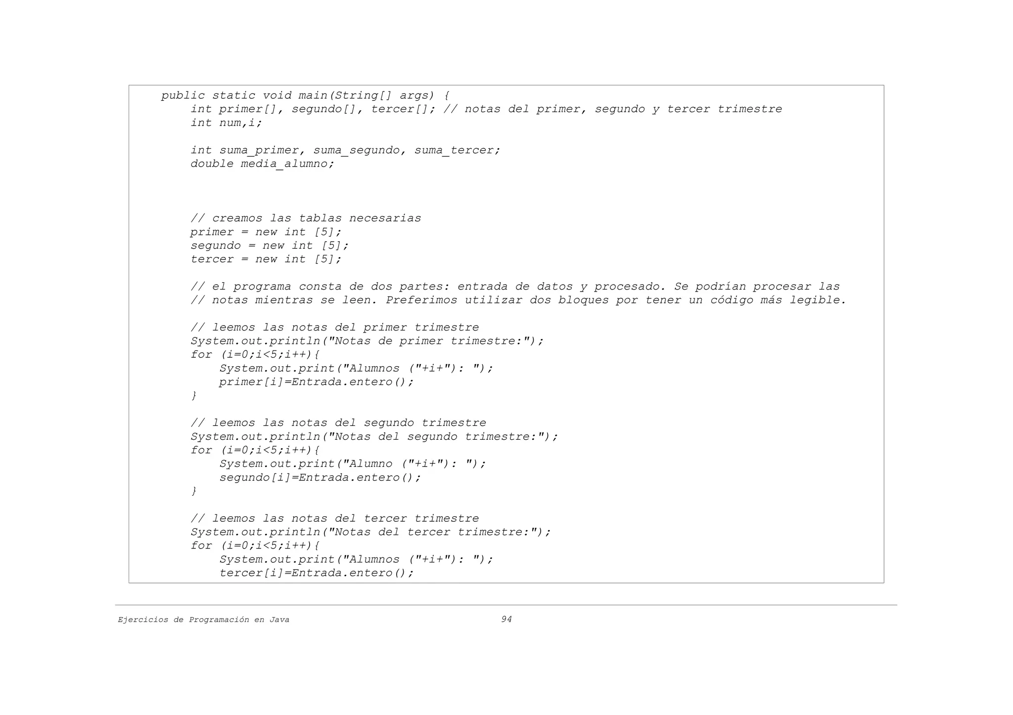 public static void main(String[] args) {
            int primer[], segundo[], tercer[]; // notas del primer, segundo y tercer trimestre
            int num,i;

              int suma_primer, suma_segundo, suma_tercer;
              double media_alumno;



              // creamos las tablas necesarias
              primer = new int [5];
              segundo = new int [5];
              tercer = new int [5];

              // el programa consta de dos partes: entrada de datos y procesado. Se podrían procesar las
              // notas mientras se leen. Preferimos utilizar dos bloques por tener un código más legible.

              // leemos las notas del primer trimestre
              System.out.println("Notas de primer trimestre:");
              for (i=0;i<5;i++){
                  System.out.print("Alumnos ("+i+"): ");
                  primer[i]=Entrada.entero();
              }

              // leemos las notas del segundo trimestre
              System.out.println("Notas del segundo trimestre:");
              for (i=0;i<5;i++){
                  System.out.print("Alumno ("+i+"): ");
                  segundo[i]=Entrada.entero();
              }

              // leemos las notas del tercer trimestre
              System.out.println("Notas del tercer trimestre:");
              for (i=0;i<5;i++){
                  System.out.print("Alumnos ("+i+"): ");
                  tercer[i]=Entrada.entero();


Ejercicios de Programación en Java                      94
 