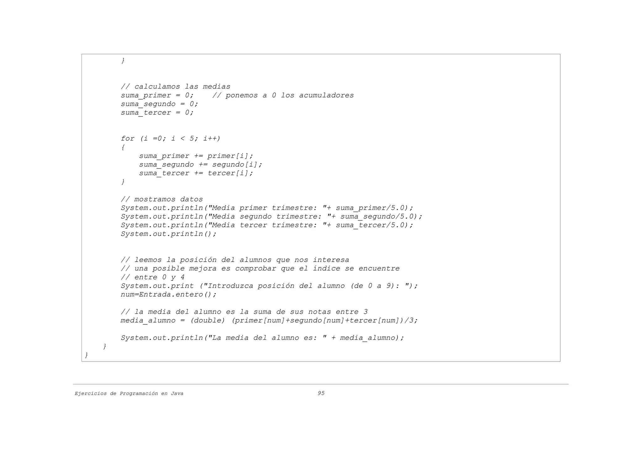 }


              // calculamos las medias
              suma_primer = 0;    // ponemos a 0 los acumuladores
              suma_segundo = 0;
              suma_tercer = 0;


              for (i =0; i < 5; i++)
              {
                  suma_primer += primer[i];
                  suma_segundo += segundo[i];
                  suma_tercer += tercer[i];
              }

              // mostramos datos
              System.out.println("Media primer trimestre: "+ suma_primer/5.0);
              System.out.println("Media segundo trimestre: "+ suma_segundo/5.0);
              System.out.println("Media tercer trimestre: "+ suma_tercer/5.0);
              System.out.println();


              // leemos la posición del alumnos que nos interesa
              // una posible mejora es comprobar que el índice se encuentre
              // entre 0 y 4
              System.out.print ("Introduzca posición del alumno (de 0 a 9): ");
              num=Entrada.entero();

              // la media del alumno es la suma de sus notas entre 3
              media_alumno = (double) (primer[num]+segundo[num]+tercer[num])/3;

              System.out.println("La media del alumno es: " + media_alumno);
        }
  }



Ejercicios de Programación en Java                      95
 