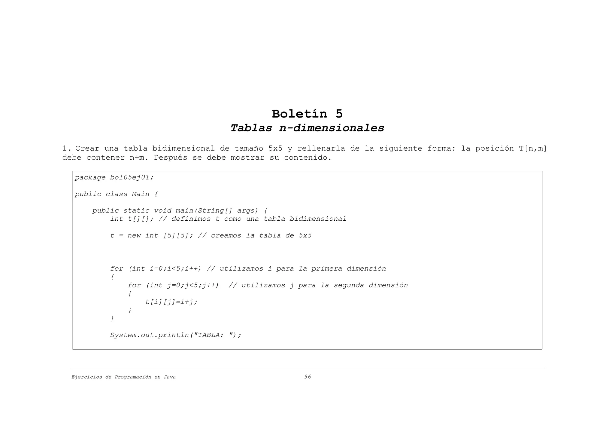 Boletín 5
                                        Tablas n-dimensionales
1. Crear una tabla bidimensional de tamaño 5x5 y rellenarla de la siguiente forma: la posición T[n,m]
debe contener n+m. Después se debe mostrar su contenido.

  package bol05ej01;

  public class Main {

       public static void main(String[] args) {
           int t[][]; // definimos t como una tabla bidimensional

             t = new int [5][5]; // creamos la tabla de 5x5



             for (int i=0;i<5;i++) // utilizamos i para la primera dimensión
             {
                 for (int j=0;j<5;j++) // utilizamos j para la segunda dimensión
                 {
                     t[i][j]=i+j;
                 }
             }

             System.out.println("TABLA: ");




 Ejercicios de Programación en Java                      96
 